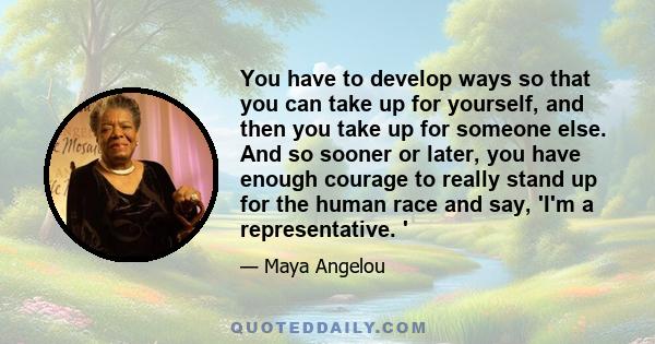 You have to develop ways so that you can take up for yourself, and then you take up for someone else. And so sooner or later, you have enough courage to really stand up for the human race and say, 'I'm a representative. 