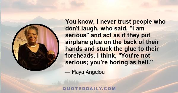 You know, I never trust people who don't laugh, who said, I am serious and act as if they put airplane glue on the back of their hands and stuck the glue to their foreheads. I think, You're not serious; you're boring as 