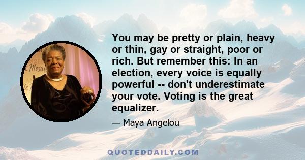 You may be pretty or plain, heavy or thin, gay or straight, poor or rich. But remember this: In an election, every voice is equally powerful -- don't underestimate your vote. Voting is the great equalizer.