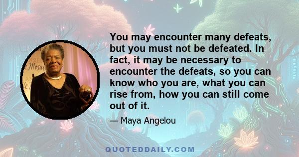 You may encounter many defeats, but you must not be defeated. In fact, it may be necessary to encounter the defeats, so you can know who you are, what you can rise from, how you can still come out of it.