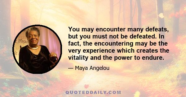 You may encounter many defeats, but you must not be defeated. In fact, the encountering may be the very experience which creates the vitality and the power to endure.