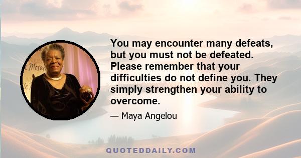 You may encounter many defeats, but you must not be defeated. Please remember that your difficulties do not define you. They simply strengthen your ability to overcome.