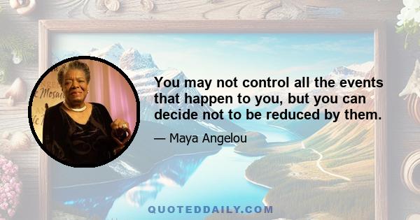 You may not control all the events that happen to you, but you can decide not to be reduced by them. Try to be a rainbow in someone else's cloud. Do not complain. Make every effort to change things you do not like. If