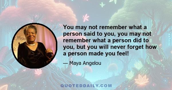 You may not remember what a person said to you, you may not remember what a person did to you, but you will never forget how a person made you feel!