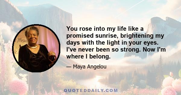 You rose into my life like a promised sunrise, brightening my days with the light in your eyes. I've never been so strong. Now I'm where I belong.