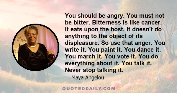 You should be angry. You must not be bitter. Bitterness is like cancer. It eats upon the host. It doesn't do anything to the object of its displeasure. So use that anger. You write it. You paint it. You dance it. You