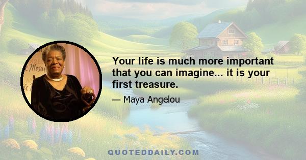 Your life is much more important that you can imagine... it is your first treasure.