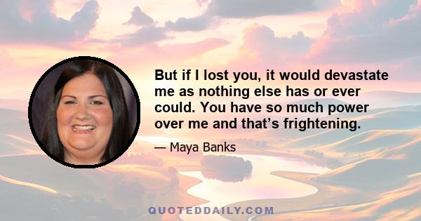 But if I lost you, it would devastate me as nothing else has or ever could. You have so much power over me and that’s frightening.