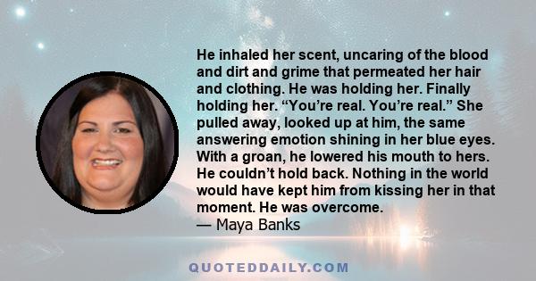 He inhaled her scent, uncaring of the blood and dirt and grime that permeated her hair and clothing. He was holding her. Finally holding her. “You’re real. You’re real.” She pulled away, looked up at him, the same