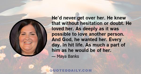 He’d never get over her. He knew that without hesitation or doubt. He loved her. As deeply as it was possible to love another person. And God, he wanted her. Every day. In hit life. As much a part of him as he would be