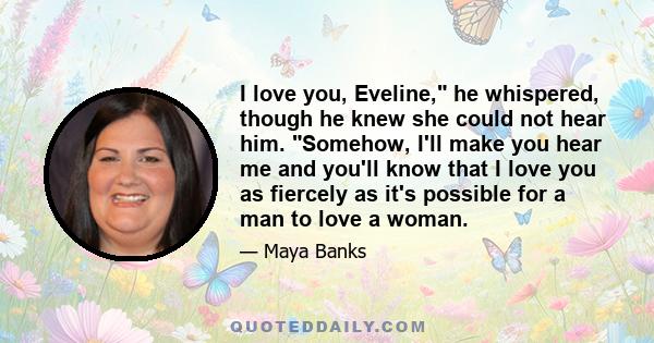 I love you, Eveline, he whispered, though he knew she could not hear him. Somehow, I'll make you hear me and you'll know that I love you as fiercely as it's possible for a man to love a woman.