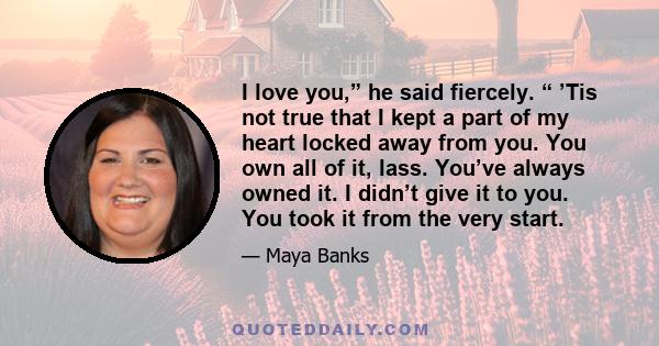 I love you,” he said fiercely. “ ’Tis not true that I kept a part of my heart locked away from you. You own all of it, lass. You’ve always owned it. I didn’t give it to you. You took it from the very start.