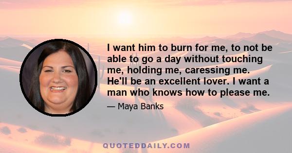 I want him to burn for me, to not be able to go a day without touching me, holding me, caressing me. He'll be an excellent lover. I want a man who knows how to please me.