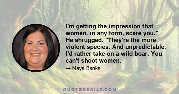 I'm getting the impression that women, in any form, scare you. He shrugged. They're the more violent species. And unpredictable. I'd rather take on a wild boar. You can't shoot women.