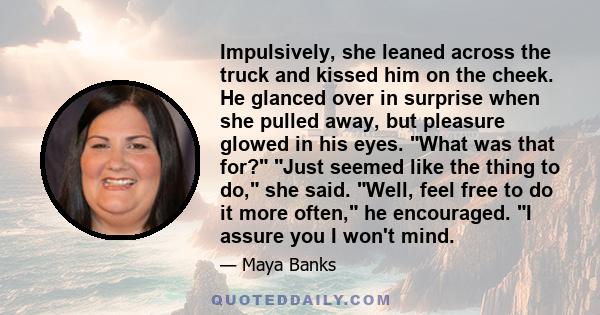 Impulsively, she leaned across the truck and kissed him on the cheek. He glanced over in surprise when she pulled away, but pleasure glowed in his eyes. What was that for? Just seemed like the thing to do, she said.