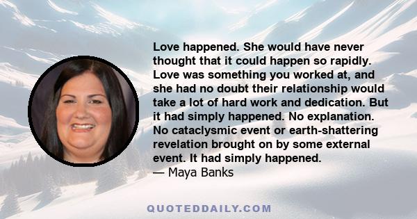 Love happened. She would have never thought that it could happen so rapidly. Love was something you worked at, and she had no doubt their relationship would take a lot of hard work and dedication. But it had simply