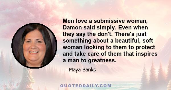 Men love a submissive woman, Damon said simply. Even when they say the don't. There's just something about a beautiful, soft woman looking to them to protect and take care of them that inspires a man to greatness.