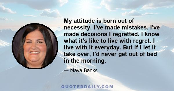 My attitude is born out of necessity. I've made mistakes. I've made decisions I regretted. I know what it's like to live with regret. I live with it everyday. But if I let it take over, I'd never get out of bed in the