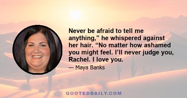 Never be afraid to tell me anything,” he whispered against her hair. “No matter how ashamed you might feel. I’ll never judge you, Rachel. I love you.