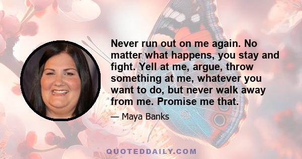 Never run out on me again. No matter what happens, you stay and fight. Yell at me, argue, throw something at me, whatever you want to do, but never walk away from me. Promise me that.