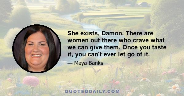 She exists, Damon. There are women out there who crave what we can give them. Once you taste it, you can't ever let go of it.