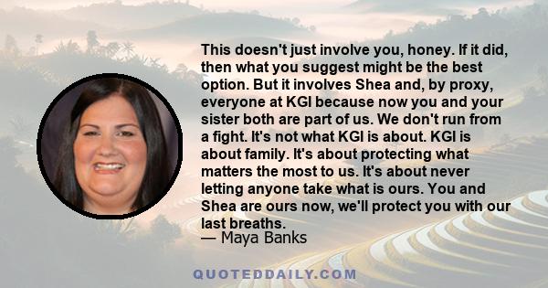 This doesn't just involve you, honey. If it did, then what you suggest might be the best option. But it involves Shea and, by proxy, everyone at KGI because now you and your sister both are part of us. We don't run from 