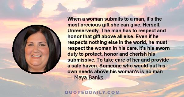 When a woman submits to a man, it's the most precious gift she can give. Herself. Unreservedly. The man has to respect and honor that gift above all else. Even if he respects nothing else in the world, he must respect