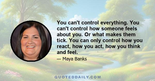 You can't control everything. You can't control how someone feels about you. Or what makes them tick. You can only control how you react, how you act, how you think and feel.