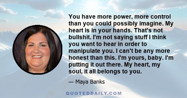 You have more power, more control than you could possibly imagine. My heart is in your hands. That's not bullshit. I'm not saying stuff I think you want to hear in order to manipulate you. I can't be any more honest