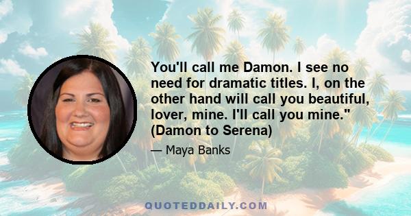 You'll call me Damon. I see no need for dramatic titles. I, on the other hand will call you beautiful, lover, mine. I'll call you mine. (Damon to Serena)