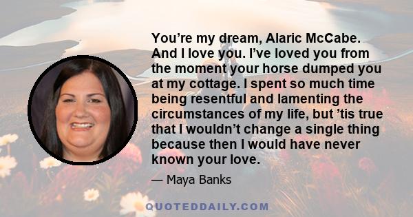 You’re my dream, Alaric McCabe. And I love you. I’ve loved you from the moment your horse dumped you at my cottage. I spent so much time being resentful and lamenting the circumstances of my life, but ’tis true that I