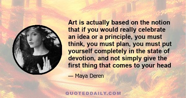 Art is actually based on the notion that if you would really celebrate an idea or a principle, you must think, you must plan, you must put yourself completely in the state of devotion, and not simply give the first