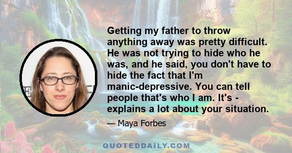 Getting my father to throw anything away was pretty difficult. He was not trying to hide who he was, and he said, you don't have to hide the fact that I'm manic-depressive. You can tell people that's who I am. It's -