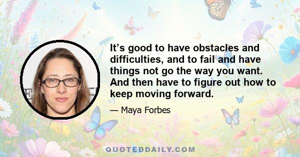 It’s good to have obstacles and difficulties, and to fail and have things not go the way you want. And then have to figure out how to keep moving forward.