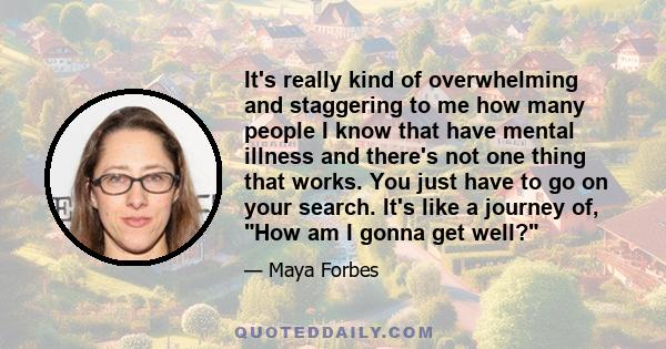 It's really kind of overwhelming and staggering to me how many people I know that have mental illness and there's not one thing that works. You just have to go on your search. It's like a journey of, How am I gonna get