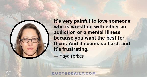 It's very painful to love someone who is wrestling with either an addiction or a mental illness because you want the best for them. And it seems so hard, and it's frustrating.