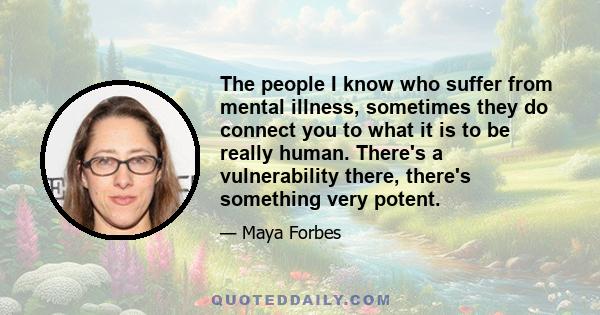 The people I know who suffer from mental illness, sometimes they do connect you to what it is to be really human. There's a vulnerability there, there's something very potent.