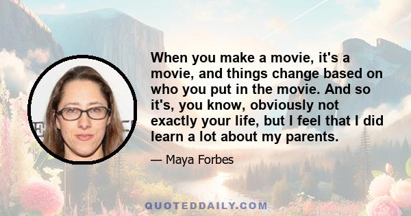 When you make a movie, it's a movie, and things change based on who you put in the movie. And so it's, you know, obviously not exactly your life, but I feel that I did learn a lot about my parents.