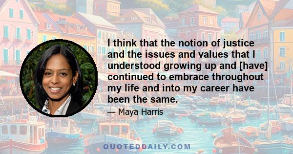 I think that the notion of justice and the issues and values that I understood growing up and [have] continued to embrace throughout my life and into my career have been the same.