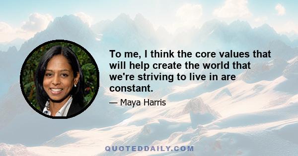 To me, I think the core values that will help create the world that we're striving to live in are constant.