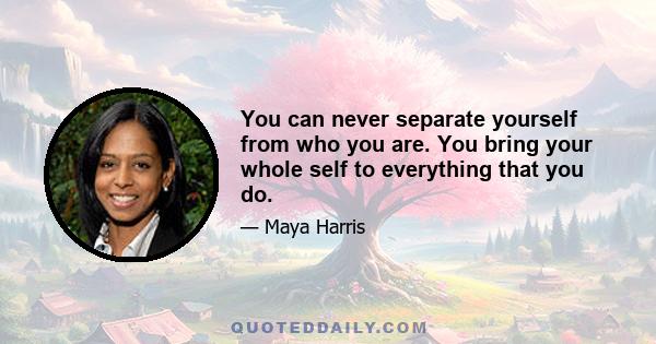 You can never separate yourself from who you are. You bring your whole self to everything that you do.