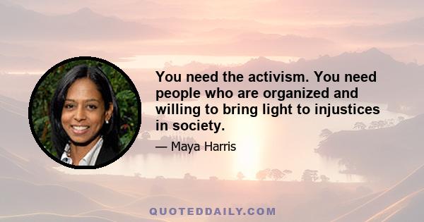 You need the activism. You need people who are organized and willing to bring light to injustices in society.