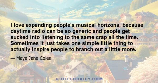 I love expanding people's musical horizons, because daytime radio can be so generic and people get sucked into listening to the same crap all the time. Sometimes it just takes one simple little thing to actually inspire 