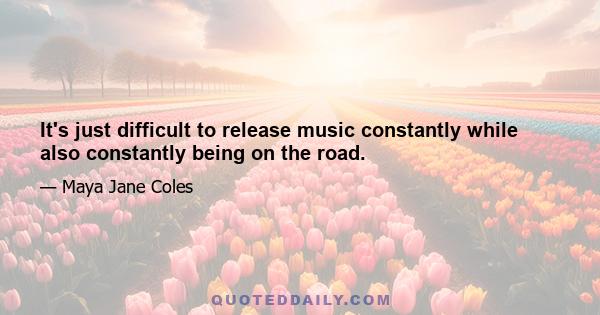 It's just difficult to release music constantly while also constantly being on the road.