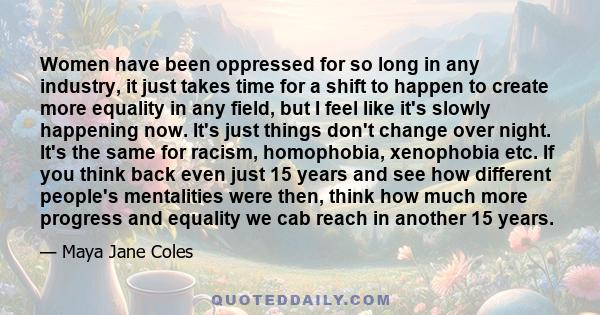 Women have been oppressed for so long in any industry, it just takes time for a shift to happen to create more equality in any field, but I feel like it's slowly happening now. It's just things don't change over night.