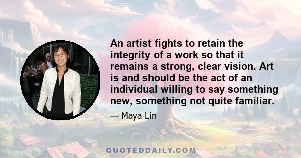 An artist fights to retain the integrity of a work so that it remains a strong, clear vision. Art is and should be the act of an individual willing to say something new, something not quite familiar.