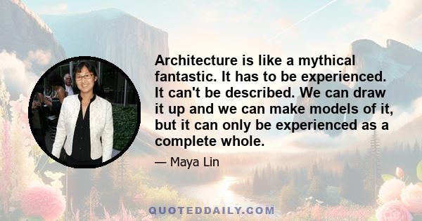 Architecture is like a mythical fantastic. It has to be experienced. It can't be described. We can draw it up and we can make models of it, but it can only be experienced as a complete whole.