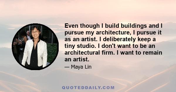 Even though I build buildings and I pursue my architecture, I pursue it as an artist. I deliberately keep a tiny studio. I don't want to be an architectural firm. I want to remain an artist.