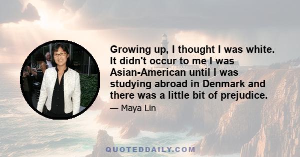 Growing up, I thought I was white. It didn't occur to me I was Asian-American until I was studying abroad in Denmark and there was a little bit of prejudice.