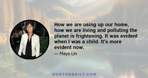 How we are using up our home, how we are living and polluting the planet is frightening. It was evident when I was a child. It's more evident now.